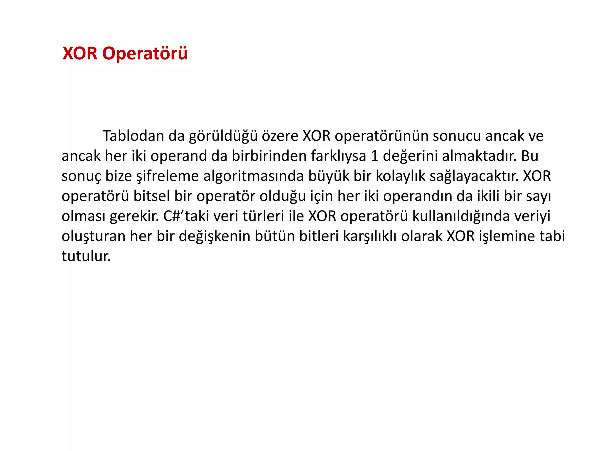 Tablodan da görüldüğü özere XOR operatörünün sonucu ancak ve
ancak her iki operand da birbirinden farklıysa 1 değerini almaktadır. Bu
sonuç bize şifreleme algoritmasında büyük bir kolaylık sağlayacaktır. XOR
operatörü bitsel bir operatör olduğu için her iki operandın da ikili bir sayı
olması gerekir. C#’taki veri türleri ile XOR operatörü kullanıldığında veriyi
oluşturan her bir değişkenin bütün bitleri karşılıklı olarak XOR işlemine tabi
tutulur.
XOR Operatörü
 
