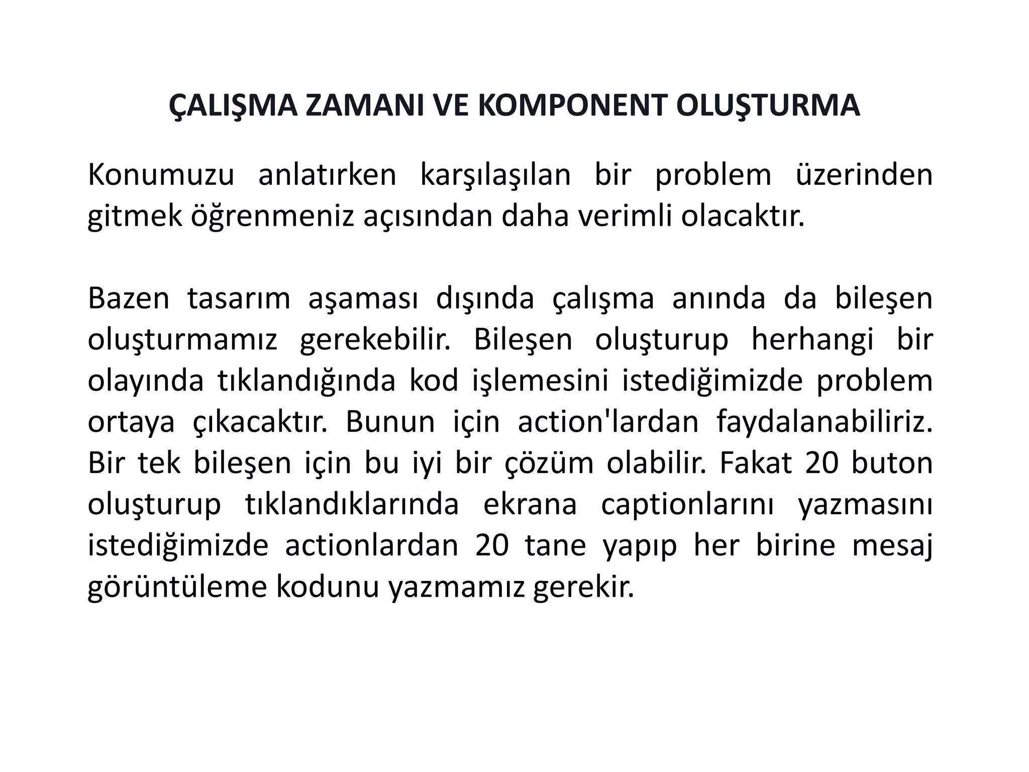 Konumuzu anlatırken karşılaşılan bir problem üzerinden
gitmek öğrenmeniz açısından daha verimli olacaktır.
Bazen tasarım aşaması dışında çalışma anında da bileşen
oluşturmamız gerekebilir. Bileşen oluşturup herhangi bir
olayında tıklandığında kod işlemesini istediğimizde problem
ortaya çıkacaktır. Bunun için action'lardan faydalanabiliriz.
Bir tek bileşen için bu iyi bir çözüm olabilir. Fakat 20 buton
oluşturup tıklandıklarında ekrana captionlarını yazmasını
istediğimizde actionlardan 20 tane yapıp her birine mesaj
görüntüleme kodunu yazmamız gerekir.
ÇALIŞMA ZAMANI VE KOMPONENT OLUŞTURMA
 