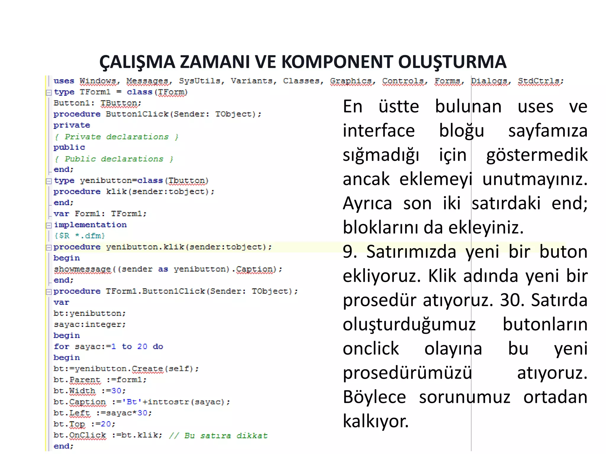 ÇALIŞMA ZAMANI VE KOMPONENT OLUŞTURMA
En üstte bulunan uses ve
interface bloğu sayfamıza
sığmadığı için göstermedik
ancak eklemeyi unutmayınız.
Ayrıca son iki satırdaki end;
bloklarını da ekleyiniz.
9. Satırımızda yeni bir buton
ekliyoruz. Klik adında yeni bir
prosedür atıyoruz. 30. Satırda
oluşturduğumuz butonların
onclick olayına bu yeni
prosedürümüzü atıyoruz.
Böylece sorunumuz ortadan
kalkıyor.
 