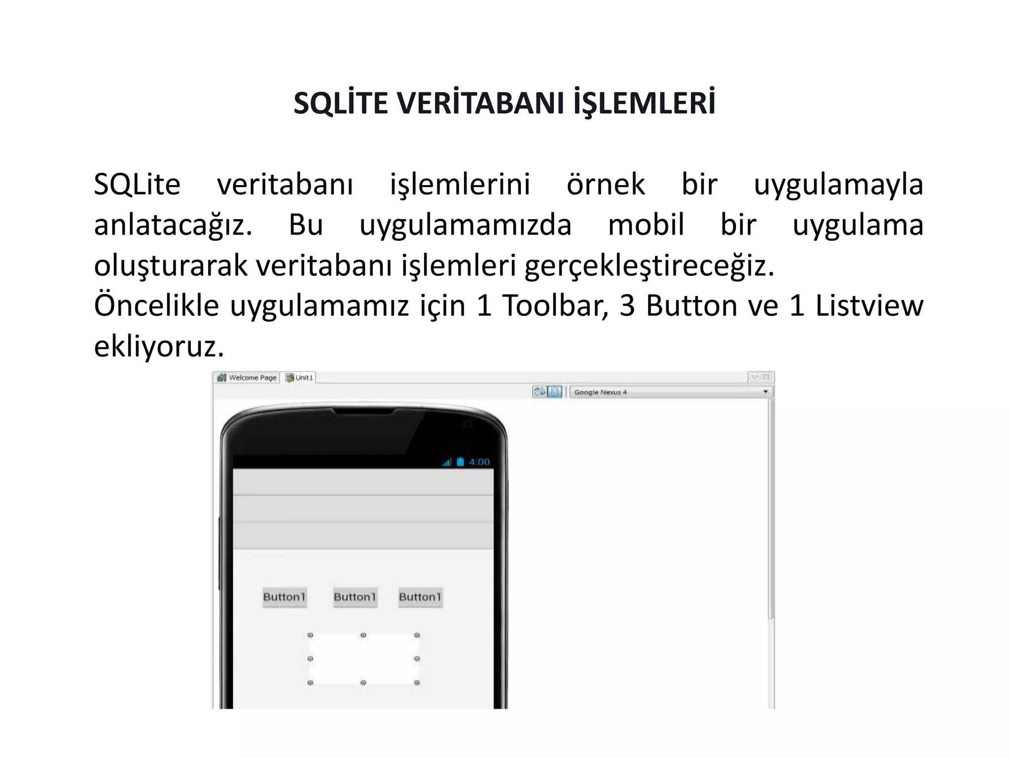 SQLite veritabanı işlemlerini örnek bir uygulamayla
anlatacağız. Bu uygulamamızda mobil bir uygulama
oluşturarak veritabanı işlemleri gerçekleştireceğiz.
Öncelikle uygulamamız için 1 Toolbar, 3 Button ve 1 Listview
ekliyoruz.
SQLİTE VERİTABANI İŞLEMLERİ
 