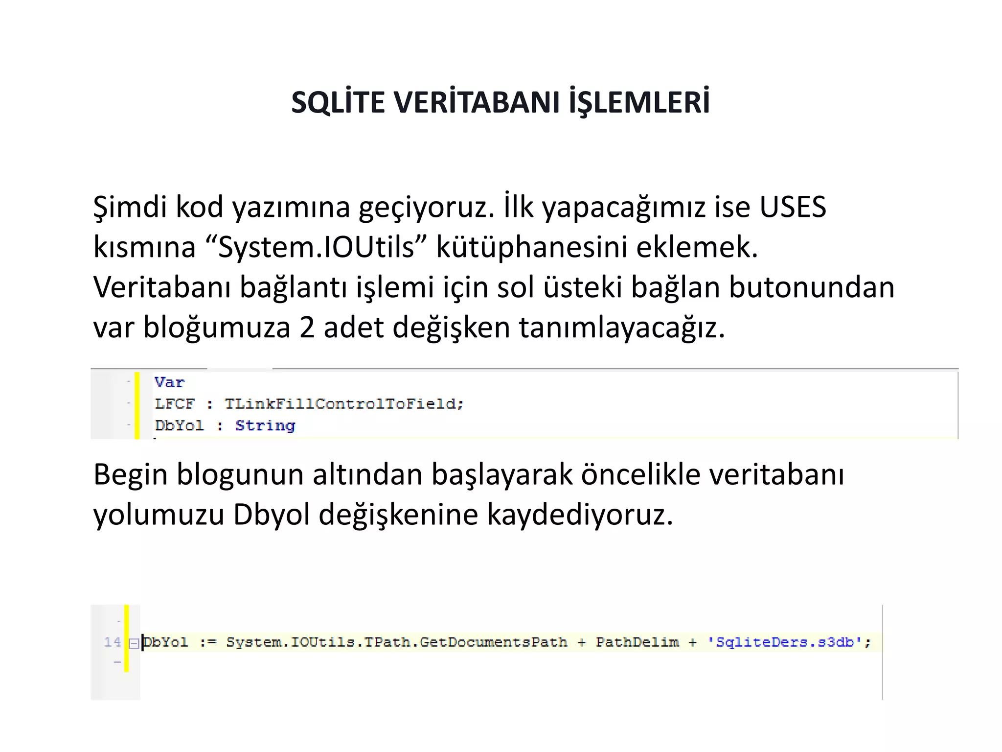 Şimdi kod yazımına geçiyoruz. İlk yapacağımız ise USES
kısmına “System.IOUtils” kütüphanesini eklemek.
Veritabanı bağlantı işlemi için sol üsteki bağlan butonundan
var bloğumuza 2 adet değişken tanımlayacağız.
Begin blogunun altından başlayarak öncelikle veritabanı
yolumuzu Dbyol değişkenine kaydediyoruz.
SQLİTE VERİTABANI İŞLEMLERİ
 
