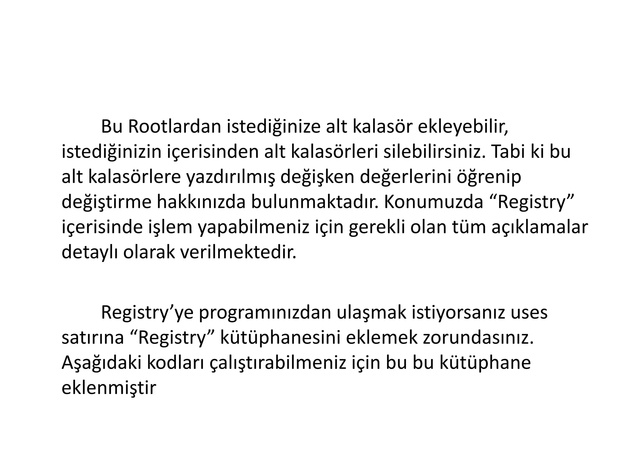 Bu Rootlardan istediğinize alt kalasör ekleyebilir,
istediğinizin içerisinden alt kalasörleri silebilirsiniz. Tabi ki bu
alt kalasörlere yazdırılmış değişken değerlerini öğrenip
değiştirme hakkınızda bulunmaktadır. Konumuzda “Registry”
içerisinde işlem yapabilmeniz için gerekli olan tüm açıklamalar
detaylı olarak verilmektedir.
Registry’ye programınızdan ulaşmak istiyorsanız uses
satırına “Registry” kütüphanesini eklemek zorundasınız.
Aşağıdaki kodları çalıştırabilmeniz için bu bu kütüphane
eklenmiştir
 