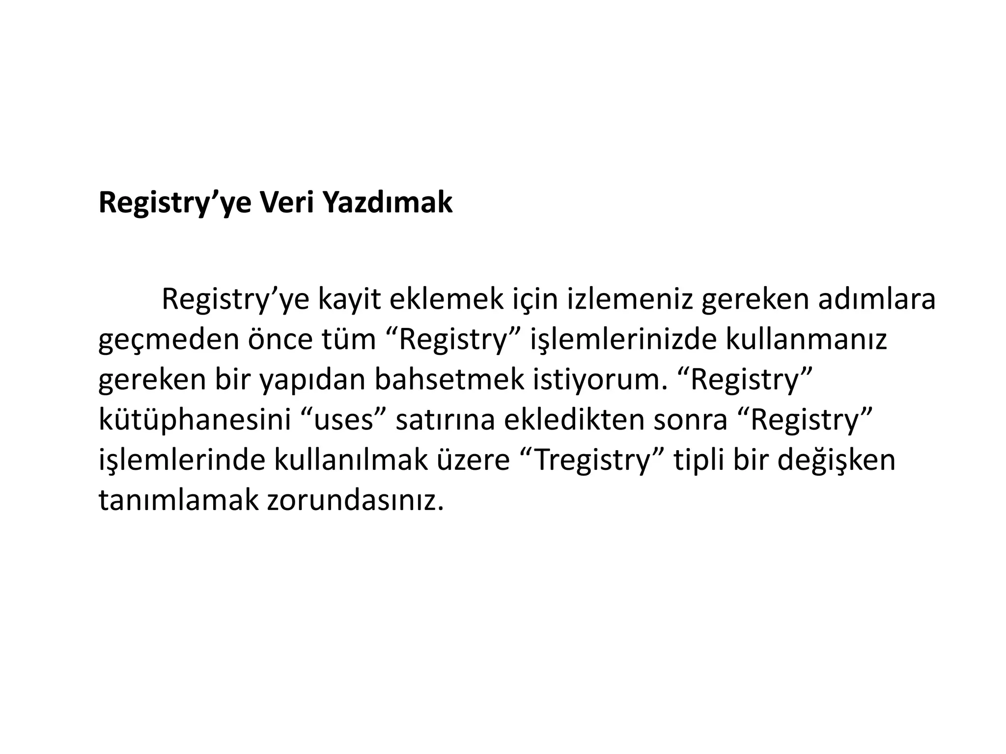 Registry’ye Veri Yazdımak
Registry’ye kayit eklemek için izlemeniz gereken adımlara
geçmeden önce tüm “Registry” işlemlerinizde kullanmanız
gereken bir yapıdan bahsetmek istiyorum. “Registry”
kütüphanesini “uses” satırına ekledikten sonra “Registry”
işlemlerinde kullanılmak üzere “Tregistry” tipli bir değişken
tanımlamak zorundasınız.
 