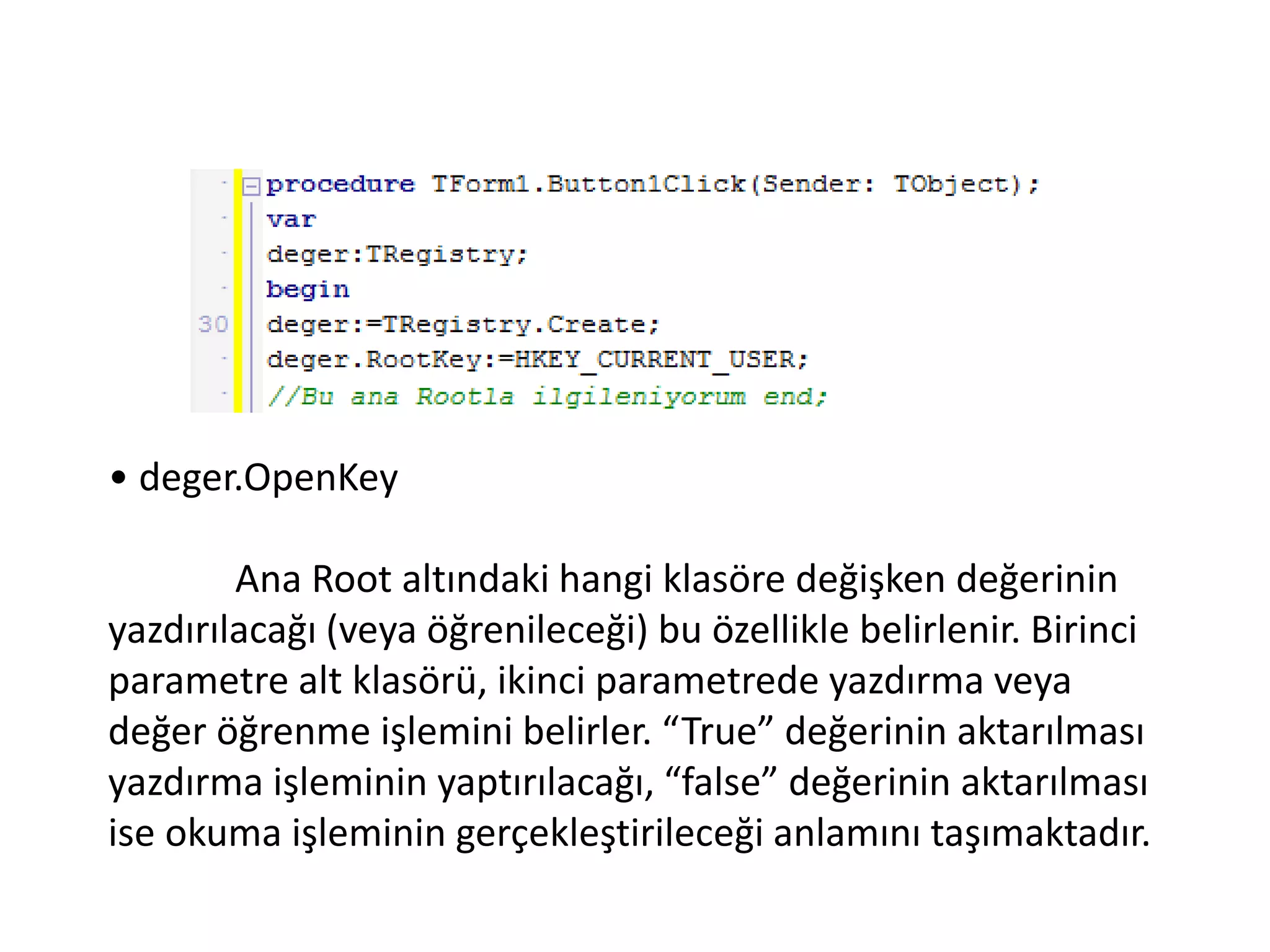 • deger.OpenKey
Ana Root altındaki hangi klasöre değişken değerinin
yazdırılacağı (veya öğrenileceği) bu özellikle belirlenir. Birinci
parametre alt klasörü, ikinci parametrede yazdırma veya
değer öğrenme işlemini belirler. “True” değerinin aktarılması
yazdırma işleminin yaptırılacağı, “false” değerinin aktarılması
ise okuma işleminin gerçekleştirileceği anlamını taşımaktadır.
 