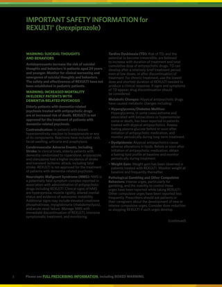 8
IMPORTANT SAFETY INFORMATION for
REXULTI®
(brexpiprazole)
WARNING: SUICIDAL THOUGHTS
AND BEHAVIORS
Antidepressants increase the risk of suicidal
thoughts and behaviors in patients aged 24 years
and younger. Monitor for clinical worsening and
emergence of suicidal thoughts and behaviors.
The safety and effectiveness of REXULTI have not
been established in pediatric patients.
WARNING: INCREASED MORTALITY
IN ELDERLY PATIENTS WITH
DEMENTIA-RELATED PSYCHOSIS
Elderly patients with dementia-related
psychosis treated with antipsychotic drugs
are at increased risk of death. REXULTI is not
approved for the treatment of patients with
dementia-related psychosis.
Contraindication: In patients with known
hypersensitivity reaction to brexpiprazole or any
of its components. Reactions have included: rash,
facial swelling, urticaria and anaphylaxis.
Cerebrovascular Adverse Events, Including
Stroke: In clinical trials, elderly patients with
dementia randomized to risperidone, aripiprazole,
and olanzapine had a higher incidence of stroke
and transient ischemic attack, including fatal
stroke. REXULTI is not approved for the treatment
of patients with dementia-related psychosis.
Neuroleptic Malignant Syndrome (NMS): NMS is
a potentially fatal symptom complex reported in
association with administration of antipsychotic
drugs including REXULTI. Clinical signs of NMS
are hyperpyrexia, muscle rigidity, altered mental
status and evidence of autonomic instability.
Additional signs may include elevated creatinine
phosphokinase, myoglobinuria (rhabdomyolysis),
and acute renal failure. Manage NMS with
immediate discontinuation of REXULTI, intensive
symptomatic treatment, and monitoring.
Tardive Dyskinesia (TD): Risk of TD, and the
potential to become irreversible, are believed
to increase with duration of treatment and total
cumulative dose of antipsychotic drugs. TD can
develop after a relatively brief treatment period,
even at low doses, or after discontinuation of
treatment. For chronic treatment, use the lowest
dose and shortest duration of REXULTI needed to
produce a clinical response. If signs and symptoms
of TD appear, drug discontinuation should
be considered.
Metabolic Changes: Atypical antipsychotic drugs
have caused metabolic changes including:
•	
Hyperglycemia/Diabetes Mellitus:
Hyperglycemia, in some cases extreme and
associated with ketoacidosis or hyperosmolar
coma or death, has been reported in patients
treated with atypical antipsychotics. Assess
fasting plasma glucose before or soon after
initiation of antipsychotic medication, and
monitor periodically during long-term treatment.
•	
Dyslipidemia: Atypical antipsychotics cause
adverse alterations in lipids. Before or soon after
initiation of antipsychotic medication, obtain
a fasting lipid profile at baseline and monitor
periodically during treatment.
•	
Weight Gain: Weight gain has been observed in
patients treated with REXULTI. Monitor weight at
baseline and frequently thereafter.
Pathological Gambling and Other Compulsive
Behaviors: Intense urges, particularly for
gambling, and the inability to control these
urges have been reported while taking REXULTI.
Other compulsive urges have been reported less
frequently. Prescribers should ask patients or
their caregivers about the development of new or
intense compulsive urges. Consider dose reduction
or stopping REXULTI if such urges develop.
(continued)
Please see FULL PRESCRIBING INFORMATION, including BOXED WARNING.
 