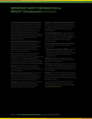 9 Please see FULL PRESCRIBING INFORMATION, including BOXED WARNING.
Leukopenia, Neutropenia, and Agranulocytosis:
Leukopenia and neutropenia have been reported
with antipsychotics. Agranulocytosis (including
fatal cases) has been reported with other agents
in this class. Monitor complete blood count in
patients with pre-existing low white blood cell
count (WBC)/absolute neutrophil count or
history of drug-induced leukopenia/neutropenia.
Discontinue REXULTI at the first sign of a clinically
significant decline in WBC and in severely
neutropenic patients.
Orthostatic Hypotension and Syncope: Atypical
antipsychotics cause orthostatic hypotension
and syncope. Generally, the risk is greatest
during initial dose titration and when increasing
the dose. Monitor in patients vulnerable to
hypotension, and those with cardiovascular
and cerebrovascular diseases.
Falls: Antipsychotics may cause somnolence,
postural hypotension, motor and sensory
instability, which may lead to falls causing fractures
or other injuries. For patients with diseases,
conditions, or medications that could exacerbate
these effects, complete fall risk assessments when
initiating treatment and recurrently during therapy.
Seizures: REXULTI may cause seizures and
should be used with caution in patients with a
history of seizures or with conditions that lower the
seizure threshold.
Body Temperature Dysregulation: Use REXULTI
with caution in patients who may experience
conditions that increase body temperature (e.g.,
strenuous exercise, extreme heat, dehydration,
or concomitant use with anticholinergics).
Dysphagia: Esophageal dysmotility and aspiration
have been associated with antipsychotics,
including REXULTI, and should be used with
caution in patients at risk for aspiration.
Potential for Cognitive and Motor Impairment:
REXULTI has the potential to impair judgment,
thinking, or motor skills. Patients should not drive
or operate hazardous machinery until they are
reasonably certain REXULTI does not affect
them adversely.
Concomitant Medication: Dosage adjustments
are recommended in patients who are known
cytochrome P450 (CYP) 2D6 poor metabolizers
and in patients taking concomitant CYP3A4
inhibitors or CYP2D6 inhibitors or strong
CYP3A4 inducers.
Most commonly observed adverse reactions: In
clinical trials, the most common adverse
reactions were:
•	
Major Depressive Disorder (MDD) (adjunctive
treatment to antidepressant therapy; ≥5%
incidence and at least twice the rate of placebo
for REXULTI vs. placebo): akathisia and
weight increase
Dystonia: Symptoms of dystonia may occur in
susceptible individuals during the first days of
treatment and at low doses.
Pregnancy: Adequate and well-controlled studies
to assess the risks of REXULTI during pregnancy
have not been conducted. REXULTI should be used
during pregnancy only if the benefit justifies the
risk to the fetus.
Lactation: It is not known if REXULTI is excreted
in human breast milk. A decision should be made
whether to discontinue nursing or to discontinue
the drug, taking into account the importance of the
drug to the mother.
To report SUSPECTED ADVERSE REACTIONS,
contact Otsuka America Pharmaceutical, Inc.
at 1-800-438-9927 or FDA at 1-800-FDA-1088
(www.fda.gov/medwatch).
IMPORTANT SAFETY INFORMATION for
REXULTI®
(brexpiprazole) (continued)
 
