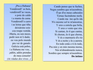 ¡Pra a Habana! 
¡Pra a Habana! 
Vendéronll’ os bois, 
vendéronll’as vacas, 
Vendéronll’ os bois, 
vendéronll’as vacas, 
o pote do caldo 
i a manta da cama. 
Vendéronll’o carro 
i as leiras que tiña; 
o pote do caldo 
i a manta da cama. 
Vendéronll’o carro 
i as leiras que tiña; 
deixárono soio 
coa roupa vestida. 
-María, eu son mozo, 
pedir non m’é dado; 
eu vou polo mundo 
deixárono soio 
coa roupa vestida. 
-María, eu son mozo, 
pedir non m’é dado; 
eu vou polo mundo 
pra ver de ganalo. 
Galicia está pobre, 
i a Habana me vou... 
¡adiós, adiós prendas 
pra ver de ganalo. 
Galicia está pobre, 
i a Habana me vou... 
¡adiós, adiós prendas 
do meu corazón! 
do meu corazón! 
(As viúdas dos vivos...) 
(As viúdas dos vivos...) 
Cando penso que te fuches, 
Cando penso que te fuches, 
Negra sombra que m'asombras, 
Negra sombra que m'asombras, 
Ô pe d'os meus cabezales 
Tornas facéndome mofa. 
Cando ma ino qu'ês ida 
Ô pe d'os meus cabezales 
Tornas facéndome mofa. 
Cando ma ino qu'ês ida 
N'o mesmo sol te m'amostras, 
N'o mesmo sol te m'amostras, 
Y eres a estrela que brila, 
Y eres o vento que zóa. 
Si cantan, ês tí que cantas, 
Si choran, ês tí que choras, 
Y-ês o marmurio d'o rio 
Y-ês a noite y ês a aurora. 
En todo estás e ti ês todo, 
Y eres a estrela que brila, 
Y eres o vento que zóa. 
Si cantan, ês tí que cantas, 
Si choran, ês tí que choras, 
Y-ês o marmurio d'o rio 
Y-ês a noite y ês a aurora. 
En todo estás e ti ês todo, 
Pra min y en min mesma moras, 
Pra min y en min mesma moras, 
Nin m'abandonarás nunca, 
Nin m'abandonarás nunca, 
Sombra que sempre m'asombras. 
Sombra que sempre m'asombras. 
Do íntimo 
Do íntimo 
 