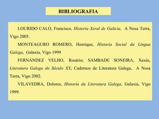 BIBLIOGRAFIA 
LOURIDO CALO, Francisco, Historia Xeral de Galicia, A Nosa Terra, 
Vigo 2005. 
MONTEAGURO ROMERO, Henrique, Historia Social da Lingua 
Galega, Galaxia, Vigo 1999 
FERNÁNDEZ VELHO, Rosário; SAMBADE SONEIRA, Xesús, 
Literatura Galega do Século XX, Cadernos de Literatura Galega, A Nosa 
Terra, Vigo 2002. 
VILAVEDRA, Dolores, Historia da Literatura Galega, Galaxia, Vigo 
1999. 
