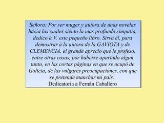 Señora: Por ser muger y autora de unas novelas 
hácia las cuales siento la mas profunda simpatia, 
dedico á V. este pequeño libro. Sirva él, para 
demostrar á la autora de la GAVIOTA y de 
CLEMENCIA, el grande aprecio que le profeso, 
entre otras cosas, por haberse apartado algun 
tanto, en las cortas páginas en que se ocupó de 
Galicia, de las vulgares preocupaciones, con que 
Señora: Por ser muger y autora de unas novelas 
hácia las cuales siento la mas profunda simpatia, 
dedico á V. este pequeño libro. Sirva él, para 
demostrar á la autora de la GAVIOTA y de 
CLEMENCIA, el grande aprecio que le profeso, 
entre otras cosas, por haberse apartado algun 
tanto, en las cortas páginas en que se ocupó de 
Galicia, de las vulgares preocupaciones, con que 
se pretende manchar mi pais. 
Dedicatoria a Fernán Caballero 
se pretende manchar mi pais. 
Dedicatoria a Fernán Caballero 
 