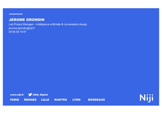 www.niji.fr @Niji_Digital
PARIS RENNES LILLE NANTES LYON BORDEAUX
JEROME GRONDIN
Lab Project Manager – Intelligence artificielle & conversation design
jerome.grondin@niji.fr
06 66 68 18 87
 