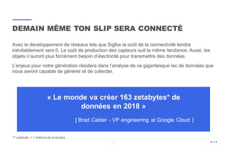 7
Avec le développement de réseaux tels que Sigfox la coût de la connectivité tendra
inévitablement vers 0. Le coût de production des capteurs suit la même tendance. Aussi, les
objets n’auront plus forcément besoin d’électricité pour transmettre des données.
L’enjeux pour notre génération résidera dans l’analyse de ce gigantesque lac de données que
nous seront capable de générer et de collecter.
DEMAIN MÊME TON SLIP SERA CONNECTÉ
« Le monde va créer 163 zetabytes* de
données en 2018 »
[ Brad Calder - VP engineering at Google Cloud ]
*1 zetabyte = 1 milliard de terabytes
 