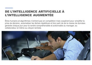 9
Êtres humains et algorithmes n’entrent pas en compétition mais coopèrent pour simplifier la
prise de décision, automatiser les tâches répétitives et tirer parti de de la masse de données
générée chaque jour pour la rendre compréhensible et actionnable au manager, au
collaborateur et même au citoyen lambda.
DE L’INTELLIGENCE ARTIFICIELLE À
L’INTELLIGENCE AUGMENTÉE
 