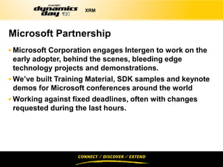 XRM




Microsoft Partnership
 Microsoft Corporation engages Intergen to work on the
  early adopter, behind the scenes, bleeding edge
  technology projects and demonstrations.
 We’ve built Training Material, SDK samples and keynote
  demos for Microsoft conferences around the world
 Working against fixed deadlines, often with changes
 requested during the last hours.
 