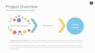 Project Overview
Financial Planning System Project
Client’s financial status Risk Analysis
Financial
Proposal
FPS(Financial Planning System) is for CTBC Bank, major objective is providing customer a personal financial proposal according to
their financial status, so FPS includes many modules such as fund investment, insurance planning, currency investment and so on.
I am responsible for PPS and Trust Operations Personnel Module . Server as BA to design function, use case diagram, and gather
customer’s requirements. Besides, I also responsible for requirement document, technical document, test case document drafting
and code review.
11
 