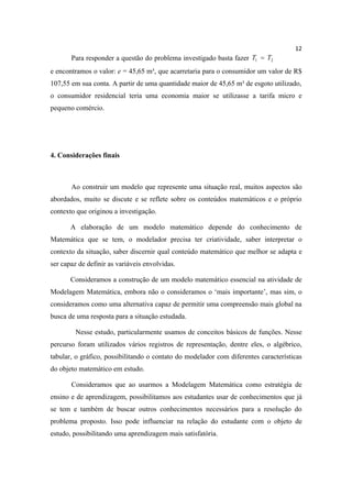12
       Para responder a questão do problema investigado basta fazer T1 = T2
e encontramos o valor: e = 45,65 m³, que acarretaria para o consumidor um valor de R$
107,55 em sua conta. A partir de uma quantidade maior de 45,65 m³ de esgoto utilizado,
o consumidor residencial teria uma economia maior se utilizasse a tarifa micro e
pequeno comércio.




4. Considerações finais



       Ao construir um modelo que represente uma situação real, muitos aspectos são
abordados, muito se discute e se reflete sobre os conteúdos matemáticos e o próprio
contexto que originou a investigação.

       A elaboração de um modelo matemático depende do conhecimento de
Matemática que se tem, o modelador precisa ter criatividade, saber interpretar o
contexto da situação, saber discernir qual conteúdo matemático que melhor se adapta e
ser capaz de definir as variáveis envolvidas.

       Consideramos a construção de um modelo matemático essencial na atividade de
Modelagem Matemática, embora não o consideramos o ‘mais importante’, mas sim, o
consideramos como uma alternativa capaz de permitir uma compreensão mais global na
busca de uma resposta para a situação estudada.

         Nesse estudo, particularmente usamos de conceitos básicos de funções. Nesse
percurso foram utilizados vários registros de representação, dentre eles, o algébrico,
tabular, o gráfico, possibilitando o contato do modelador com diferentes características
do objeto matemático em estudo.

       Consideramos que ao usarmos a Modelagem Matemática como estratégia de
ensino e de aprendizagem, possibilitamos aos estudantes usar de conhecimentos que já
se tem e também de buscar outros conhecimentos necessários para a resolução do
problema proposto. Isso pode influenciar na relação do estudante com o objeto de
estudo, possibilitando uma aprendizagem mais satisfatória.
 