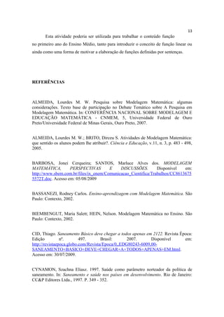 13
       Esta atividade poderia ser utilizada para trabalhar o conteúdo função
no primeiro ano do Ensino Médio, tanto para introduzir o conceito de função linear ou
ainda como uma forma de motivar a elaboração de funções definidas por sentenças.




REFERÊNCIAS



ALMEIDA, Lourdes M. W. Pesquisa sobre Modelagem Matemática: algumas
considerações. Texto base de participação no Debate Temático sobre A Pesquisa em
Modelagem Matemática. In: CONFERÊNCIA NACIONAL SOBRE MODELAGEM E
EDUCAÇÃO MATEMÁTICA - CNMEM, 5, Universidade Federal de Ouro
Preto/Universidade Federal de Minas Gerais, Ouro Preto, 2007.


ALMEIDA, Lourdes M. W.; BRITO, Dirceu S. Atividades de Modelagem Matemática:
que sentido os alunos podem lhe atribuir?. Ciência e Educação, v.11, n. 3, p. 483 - 498,
2005.


BARBOSA, Jonei Cerqueira; SANTOS, Marluce Alves dos. MODELAGEM
MATEMÁTICA,        PERSPECTIVAS        E    DISCUSSÕES.        Disponível   em:
http://www.sbem.com.br/files/ix_enem/Comunicacao_Cientifica/Trabalhos/CC8613675
5572T.doc. Acesso em: 05/08/2009


BASSANEZI, Rodney Carlos. Ensino-aprendizagem com Modelagem Matemática. São
Paulo: Contexto, 2002.


BIEMBENGUT, Maria Salett; HEIN, Nelson. Modelagem Matemática no Ensino. São
Paulo: Contexto, 2002.


CID, Thiago. Saneamento Básico deve chegar a todos apenas em 2122. Revista Época:
Edição          nº.       497.       Brasil:      2007.      Disponível      em:
http://revistaepoca.globo.com/Revista/Epoca/0,,EDG80243-6009,00-
SANEAMENTO+BASICO+DEVE+CHEGAR+A+TODOS+APENAS+EM.html.
Acesso em: 30/07/2009.


CYNAMON, Szachna Eliasz. 1997. Saúde como parâmetro norteador da política de
saneamento. In: Saneamento e saúde nos países em desenvolvimento. Rio de Janeiro:
CC&P Editores Ltda., 1997. P. 349 - 352.
 