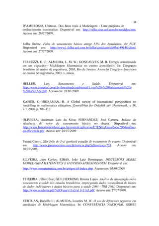 14
D’AMBROSIO, Ubiratan. Dos fatos reais à Modelagem - Uma proposta de
conhecimento matemático. Disponível em: http://vello.sites.uol.com.br/modelos.htm.
Acesso em: 28/07/2009.


Folha Online. Falta de saneamento básico atinge 53% dos brasileiros, diz FGV.
Disponível em: http://www1.folha.uol.com.br/folha/cotidiano/ult95u349148.shtml.
Acesso em: 27/07/2009.


FERRUZZI, E. C.; ALMEIDA, L. M. W.; GONCALVES, M. B. Energia armazenada
em um capacitor: Modelagem Matemática no ensino tecnológico. In: Congresso
brasileiro de ensino de engenharia, 2003, Rio de Janeiro. Anais do Congresso brasileiro
de ensino de engenharia, 2003. v. único.


HELLER,        Leo.       Saneamento       e      Saúde.    Disponível    em:
http://www.coopttec.coop.br/downloads/ambiental/Livro%20-%20Saneamento%20e
%20Sa%FAde.pdf. Acesso em: 27/07/2009.


KAISER, G; SRIRAMAN, B. A Global survey of international perspectives on
modelling in mathematics education. Zentralblatt fur Didaktik der Mathematik, v 38,
n.3, 2006. p. 302-310.


OLIVEIRA, Anderson Luis da Silva; FERNANDEZ, José Carrera. Análise da
eficiência do setor de saneamento básico no Brasil. Disponível em:
http://www.bancodonordeste.gov.br/content/aplicacao/ETENE/Anais/docs/2004analise-
da-eficiencia.pdf. Acesso em: 28/07/2009


Paraná Centro. São João do Ivaí ganhará estação de tratamento de esgoto. Disponível
em:    http://www.paranacentro.com.br/noticia.php?idInsercao=733.   Acesso     em:
30/07/2009.


SILVEIRA, Jean Carlos; RIBAS, João Luiz Domingues. DISCUSSÕES SOBRE
MODELAGEM MATEMÁTICA E O ENSINO-APRENDIZAGEM. Disponível em:
http://www.somatematica.com.br/artigos/a8/index.php. Acesso em: 05/08/2009.


TEIXEIRA, Júlio César; GUILHERMINO, Renata Lopes. Análise da associação entre
saneamento e saúde nos estados brasileiros, empregando dados secundários do banco
de dados indicadores e dados básicos para a saúde 2003 - IDB 2003. Disponível em:
http://www.scielo.br/pdf/%0D/esa/v11n3/a11v11n3.pdf. Acesso em: 27/07/2009


VERTUAN, Rodolfo E.; ALMEIDA, Lourdes M. W. O uso de diferentes registros em
atividades de Modelagem Matemática. In: CONFERÊNCIA NACIONAL SOBRE
 