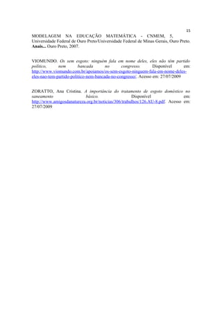15
MODELAGEM NA EDUCAÇÃO MATEMÁTICA - CNMEM, 5,
Universidade Federal de Ouro Preto/Universidade Federal de Minas Gerais, Ouro Preto.
Anais... Ouro Preto, 2007.


VIOMUNDO. Os sem esgoto: ninguém fala em nome deles, eles não têm partido
político,     nem        bancada       no      congresso.       Disponível     em:
http://www.viomundo.com.br/apoiamos/os-sem-esgoto-ninguem-fala-em-nome-deles-
eles-nao-tem-partido-politico-nem-bancada-no-congresso/. Acesso em: 27/07/2009


ZORATTO, Ana Cristina. A importância do tratamento de esgoto doméstico no
saneamento                 básico.                   Disponível                em:
http://www.amigosdanatureza.org.br/noticias/306/trabalhos/126.AU-8.pdf. Acesso em:
27/07/2009
 