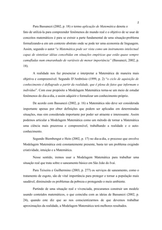 2
       Para Bassanezi (2002, p. 18) o termo aplicação de Matemática denota o
fato de utilizá-la para compreender fenômenos do mundo real e o objetivo de se usar de
conceitos matemáticos é para se extrair a parte fundamental de uma situação-problema
formalizando-a em um contexto abstrato onde se pode ter uma economia de linguagem.
Assim, segundo o autor “a Matemática pode ser vista como um instrumento intelectual
capaz de sintetizar idéias concebidas em situações empíricas que estão quase sempre
camufladas num emaranhado de variáveis de menor importância” (Bassanezi, 2002, p.
18).

       A realidade nos faz presenciar e interpretar a Matemática de maneira mais
objetiva e compreensível. Segundo D’Ambrósio (1999, p. 2) “o ciclo de aquisição de
conhecimento é deflagrado a partir da realidade, que é plena de fatos que informam o
indivíduo”. Com esse propósito a Modelagem Matemática torna-se um meio de estudar
fenômenos do dia-a-dia, e assim adquirir e formalizar um conhecimento próprio.

       De acordo com Bassanezi (2002, p. 16) a Matemática não deve ser considerada
importante apenas por obter definições que podem ser aplicadas em determinadas
situações, mas sim considerada importante por poder ser atraente e interessante. Assim
podemos articular a Modelagem Matemática como um método de tornar a Matemática
uma ciência mais prazerosa e compreensível, trabalhando a realidade e o auto-
conhecimento.

       Segundo Biembengut e Hein (2002, p. 17) no dia-a-dia, o processo que envolve
Modelagem Matemática está constantemente presente, basta ter um problema exigindo
criatividade, intuição e a Matemática.

       Nesse sentido, iremos usar a Modelagem Matemática para trabalhar uma
situação real que trata sobre o saneamento básico em São João do Ivaí.

       Para Teixeira e Guilhermino (2003, p. 277) os serviços de saneamento, como o
tratamento de esgoto, são de vital importância para proteger e tornar a população mais
saudável, diminuindo os problemas da pobreza e protegendo o meio ambiente.

       Partindo de uma situação real e vivenciada, procuramos construir um modelo
usando conteúdos matemáticos, o que coincidiu com as ideias de Bassanezi (2002, p.
24), quando este diz que ao nos conscientizarmos de que devemos trabalhar
aproximações da realidade, a Modelagem Matemática terá melhores resultados.
 