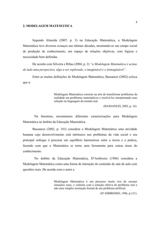 3
2. MODELAGEM MATEMÁTICA



         Segundo Almeida (2007, p. 3) na Educação Matemática, a Modelagem
Matemática teve diversos avanços nas últimas décadas, mostrando-se um campo social
de produção de conhecimento, um espaço de relações objetivas, com lógicas e
necessidade bem definidas.

         De acordo com Silveira e Ribas (2004, p. 2) “a Modelagem Matemática é acima
de tudo uma perspectiva, algo a ser explorado, o imaginável e o inimaginável”.

         Entre as muitas definições de Modelagem Matemática, Bassanezi (2002) coloca
que a:


                        Modelagem Matemática consiste na arte de transformar problemas da
                        realidade em problemas matemáticos e resolvê-los interpretando suas
                        solução na linguagem do mundo real.
                                                               (BASSANEZI, 2002, p. 16)


          Na literatura, encontramos diferentes caracterizações para Modelagem
Matemática no âmbito da Educação Matemática.

         Bassanezi (2002, p. 181) considera a Modelagem Matemática uma atividade
humana cujo desenvolvimento está intrínseco nos problemas da vida social e seu
principal enfoque é procurar um equilíbrio harmonioso entre a teoria e a prática,
fazendo com que a Matemática se torne uma ferramenta para outras áreas do
conhecimento.

          No âmbito da Educação Matemática, D’Ambrosio (1986) considera a
Modelagem Matemática como uma forma de interação do conteúdo de sala de aula com
questões reais. De acordo com o autor a


                        Modelagem Matemática é um processo muito rico de encarar
                        situações reais, e culmina com a solução efetiva do problema real e
                        não uma simples resolução formal de um problema artificial.
                                                             (D’AMBROSIO, 1986, p.121).
 