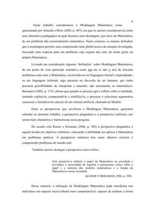 4
        Neste trabalho consideramos a Modelagem Matemática como
apresentada por Almeida e Brito (2005, p. 487), em que os autores consideram-na como
uma alternativa pedagógica na qual fazemos uma abordagem, por meio da Matemática,
de um problema não essencialmente matemático. Neste contexto, os autores defendem
que a modelagem permite uma compreensão mais global acerca da situação investigada,
buscando uma resposta para um problema cuja origem não está, de modo geral, na
própria Matemática.

       Levando em consideração algumas ‘definições’ sobre Modelagem Matemática,
de um ponto de vista particular entendo-a como um ato (e não o ato) de articular
problemas reais com a Matemática, resolvendo-os em linguagem formal e respondendo-
os em linguagem informal, algo presente no dia-a-dia do ser humano, que todos
possuem possibilidades de interpretar e entender, não unicamente os matemáticos.
Bassanezi (2002, p. 173), afirma que quando se procura agir e refletir sobre a realidade,
tentando explicá-la, compreendê-la e modificá-la, o processo é selecionar argumentos
essenciais e formalizá-los através de um sistema artificial, chamado de Modelo.

       Entre as perspectivas que envolvem a Modelagem Matemática, queremos
salientar no presente trabalho, a perspectiva pragmática e a perspectiva realística, por
serem mais chamativas e harmoniosas nessa pesquisa.

       De acordo com Kaiser e Sriraman (2006, p. 302) a perspectiva pragmática é
aquela focada em objetivos utilitários, colocando a habilidade em aplicar a Matemática
em problemas práticos. A perspectiva realística tem como objetivo resolver e
compreender problemas do mundo real.

        Também merece destaque a perspectiva sócio-crítico:


                        Esta perspectiva enfatiza o papel da Matemática na sociedade e
                        reivindica a necessidade de suportar o pensamento crítico sobre o
                        papel e a natureza dos modelos matemáticos e a função da
                        Matemática e nossa sociedade.
                                                  (KAISER E SRIRAMAN, 2006, p. 309).


       Dessa maneira, a utilização da Modelagem Matemática pode manifestar nos
indivíduos um aspecto sócio-cultural mais compreensível, capazes de analisar a forma
 