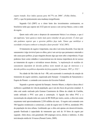 7
esgoto tratado. Esse índice passou para 46,77% em 2006”, (Folha Online,
2007), o que foi praticamente uma mudança insignificante.

       Segundo Cid (2007) se o ritmo lento dos investimentos continuarem, os
brasileiros terão que esperar até 2122 para ter acesso a um serviço básico, como a rede
de esgoto.

       Quem mais sofre com o desprezo do saneamento básico é as crianças, o que é
um equívoco, “pois gasta-se muito mais para remediar do que prevenir. É claro que
não podemos esperar que o governo público faça tudo. Temos que mobilizar a
sociedade civil para conhecer a situação e fazer pressão” (Cid, 2007).

       O tratamento de esgoto é importante, mas não é um tema discutido. Esse tipo de
saneamento é algo invisível para os olhos, pois é um serviço que permanece enterrado e
não causa peso político, já que ninguém discute algo que nem sabe a importância. O que
podemos fazer como cidadãos é conscientizar-nos da imensa importância de ter acesso
ao tratamento de esgoto e reivindicar nossos direitos, “a implantação de medidas de
saneamento dependem de decisão política neste mundo de jogo de interesses e a
decisão política ou políticas dependem da força popular (Cynamon, 1997, p. 352)”.

       Na cidade de São João do Ivaí - PR, está ocorrendo à construção da estação de
tratamento de esgoto sanitário, organizada pela Sanepar - Companhia de Saneamento e
Esgoto do Paraná - e contando com recursos do Governo Federal.

       Segundo o gerente regional da Sanepar, Antonio Mauro, o objetivo dessa obra é
melhorar a qualidade de vida da população, que é um dos focos do governo estadual. A
obra está sendo realizada pela Gennan Construtora de Obras da cidade de Curitiba,
sendo utilizado o PVC ocre para a construção. A ligação dos tubos PVC e a
reconstrução da calçada terão um custo de R$ 90,00 por metro, assim, a obra tem como
orçamento total aproximadamente 2,350 milhões de reais. O esgoto está contando com
586 ligações residenciais e comerciais, a rede de esgoto terá 12.500 m, atendendo 30%
da população da área urbana. Lembrando que a obra está apenas em desenvolvimento,
quando finalizada à capacidade de tratamento que será de 10 litros de esgoto por
segundo. Além disso, está garantindo 260 empregos novos, diretos e indiretos. A obra
terá duração média de 18 meses (Paraná Centro, 2009).
 