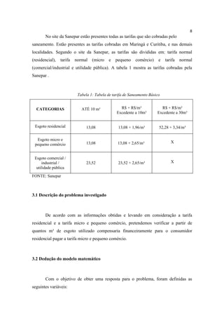 8
       No site da Sanepar estão presentes todas as tarifas que são cobradas pelo
saneamento. Estão presentes as tarifas cobradas em Maringá e Curitiba, e nas demais
localidades. Segundo o site da Sanepar, as tarifas são divididas em: tarifa normal
(residencial),   tarifa   normal   (micro   e   pequeno     comércio)    e   tarifa   normal
(comercial/industrial e utilidade pública). A tabela 1 mostra as tarifas cobradas pela
Sanepar .



                           Tabela 1: Tabela de tarifa de Saneamento Básico


  CATEGORIAS                 ATÉ 10 m³             R$ + R$/m³             R$ + R$/m³
                                                 Excedente a 10m³       Excedente a 30m³


 Esgoto residencial             13,08             13,08 + 1,96/m³        52,28 + 3,34/m³

  Esgoto micro e
                                13,08             13,08 + 2,65/m³               X
 pequeno comércio


 Esgoto comercial /
     industrial /               23,52             23,52 + 2,65/m³               X
  utilidade pública

FONTE: Sanepar



3.1 Descrição do problema investigado



       De acordo com as informações obtidas e levando em consideração a tarifa
residencial e a tarifa micro e pequeno comércio, pretendemos verificar a partir de
quantos m³ de esgoto utilizado compensaria financeiramente para o consumidor
residencial pagar a tarifa micro e pequeno comércio.



3.2 Dedução do modelo matemático



       Com o objetivo de obter uma resposta para o problema, foram definidas as
seguintes variáveis:
 