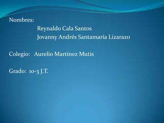 Nombres:                    Reynaldo Cala Santos                   Jovanny Andrés Santamaría Lizarazo  Colegio:   Aurelio Martínez Mutis Grado:  10-3 J.T. 
