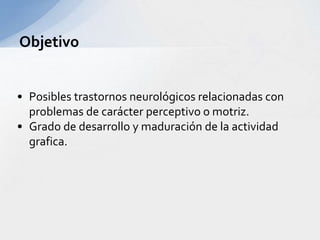 • Posibles trastornos neurológicos relacionadas con
problemas de carácter perceptivo o motriz.
• Grado de desarrollo y maduración de la actividad
grafica.
Objetivo
