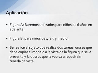 • Figura A: Baremos utilizados para niños de 6 años en
adelante.
• Figura B: para niños de 4 a 5 y medio.
• Se realice al sujeto que realice dos tareas: una es que
debe copiar el modelo a la vista de la figura que se le
presenta y la otra es que la vuelva a repetir sin
tenerla de vista.
Aplicación