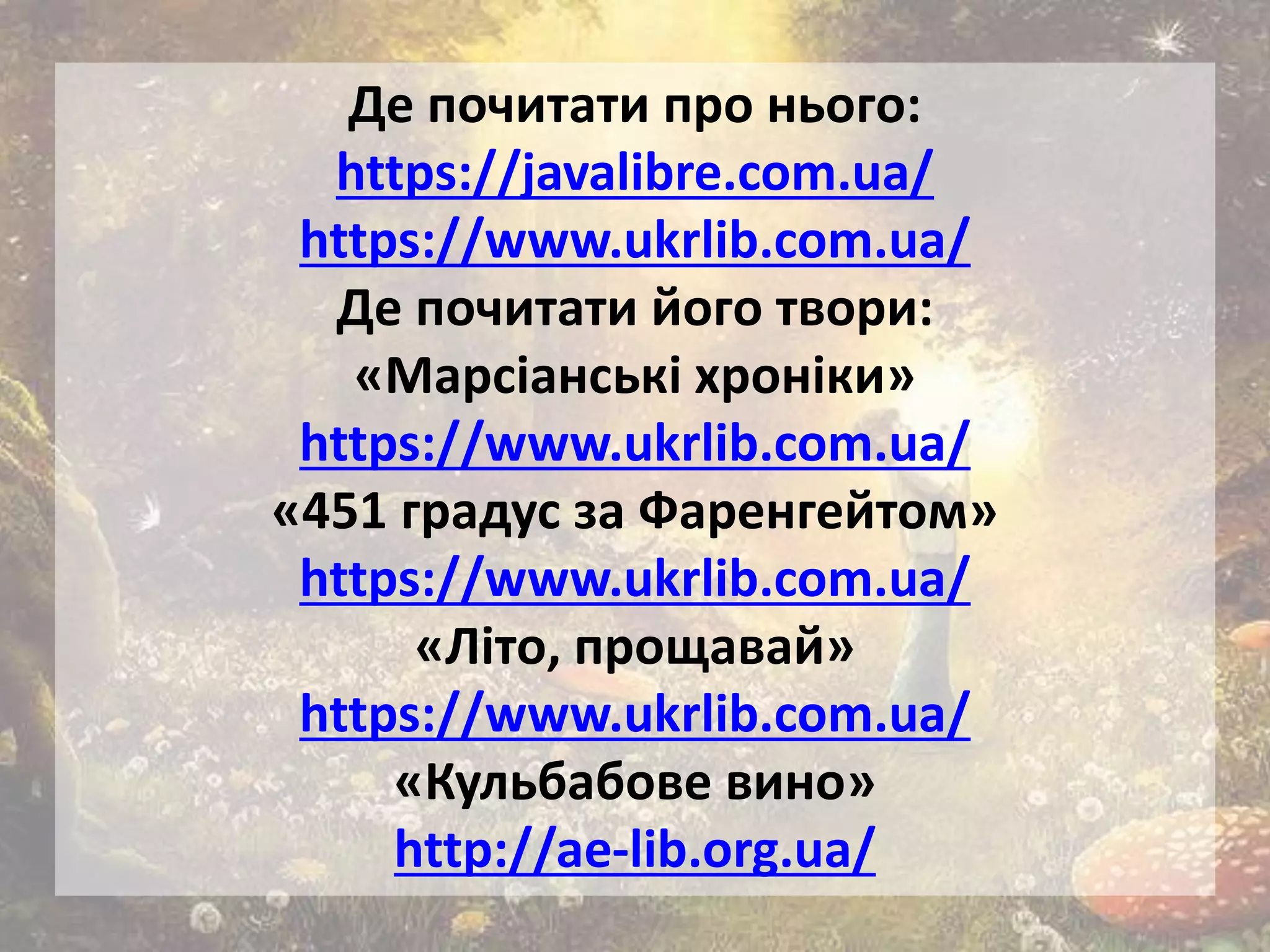 Де почитати про нього:
https://javalibre.com.ua/
https://www.ukrlib.com.ua/
Де почитати його твори:
«Марсіанські хроніки»
https://www.ukrlib.com.ua/
«451 градус за Фаренгейтом»
https://www.ukrlib.com.ua/
«Літо, прощавай»
https://www.ukrlib.com.ua/
«Кульбабове вино»
http://ae-lib.org.ua/
 