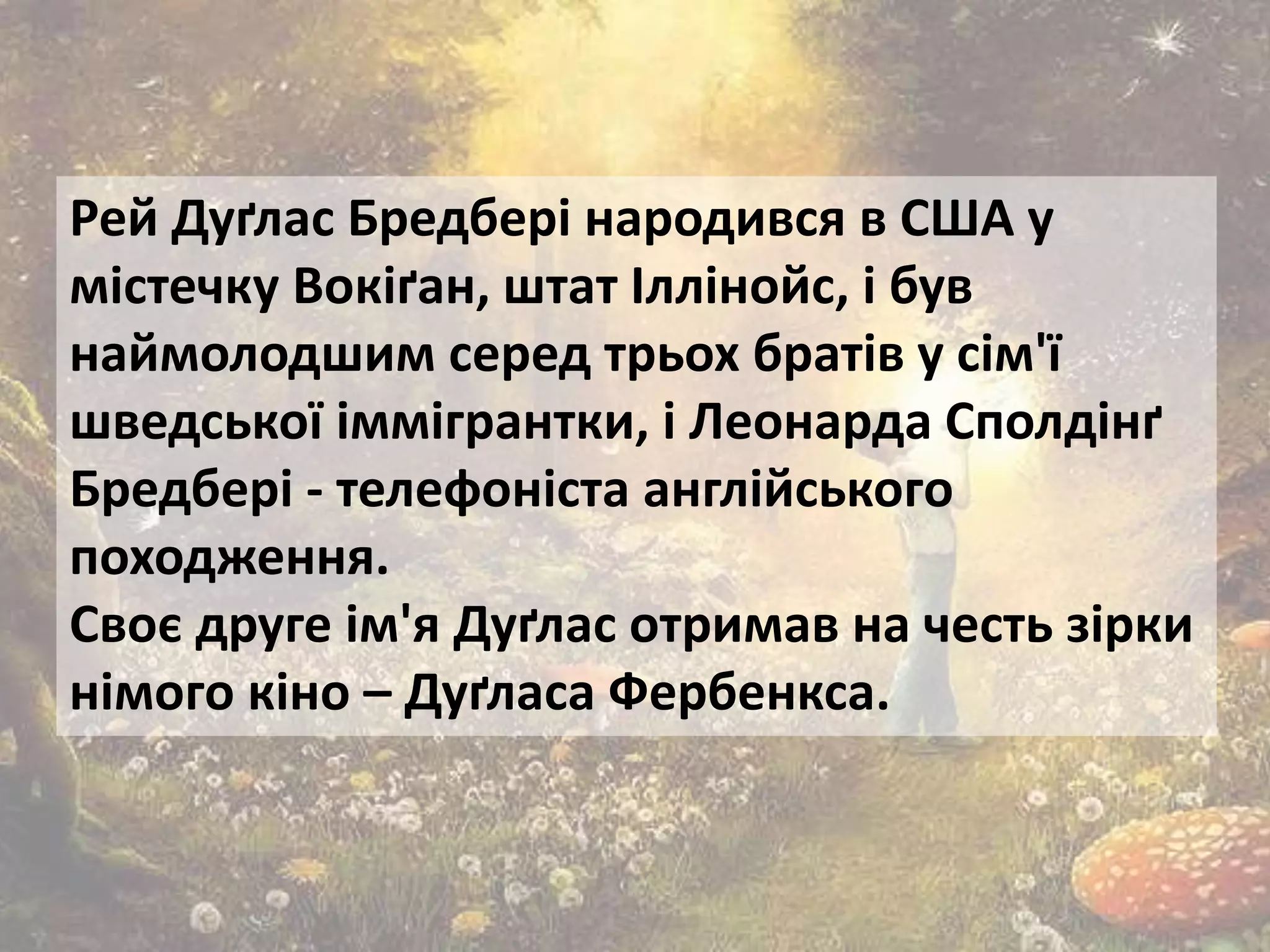 Рей Дуґлас Бредбері народився в США у
містечку Вокіґан, штат Іллінойс, і був
наймолодшим серед трьох братів у сім'ї
шведської іммігрантки, і Леонарда Сполдінґ
Бредбері - телефоніста англійського
походження.
Своє друге ім'я Дуґлас отримав на честь зірки
німого кіно – Дуґласа Фербенкса.
 