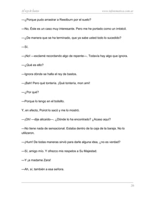 El rey de bastos www.infotematica.com.ar
—¿Porque pudo arrastrar a Reedburn por el suelo?
—No. Éste es un caso muy interesante. Pero me he portado como un imbécil.
—¿De manera que se ha terminado, que ya sabe usted todo lo sucedido?
—Sí.
—¡No! —exclamé recordando algo de repente—. Todavía hay algo que ignora.
—¿Qué es ello?
—Ignora dónde se halla el rey de bastos.
—¡Bah! Pero qué tontería. ¡Qué tontería, mon ami!
—¿Por qué?
—Porque lo tengo en el bolsillo.
Y, en efecto, Poirot lo sacó y me lo mostró.
—¡Oh! —dije alicaído—. ¿Dónde lo ha encontrado? ¿Acaso aquí?
—No tiene nada de sensacional. Estaba dentro de la caja de la baraja. No lo
utilizaron.
—¡Hum! De todas maneras sirvió para darle alguna idea, ¿no es verdad?
—Sí, amigo mío. Y ofrezco mis respetos a Su Majestad.
—Y ¡a madame Zara!
—Ah, sí, también a esa señora.
20
 