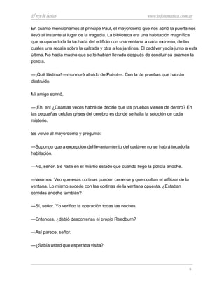 El rey de bastos www.infotematica.com.ar
En cuanto mencionamos al príncipe Paul, el mayordomo que nos abrió la puerta nos
llevó al instante al lugar de la tragedia. La biblioteca era una habitación magnífica
que ocupaba toda la fachada del edificio con una ventana a cada extremo, de las
cuales una recaía sobre la calzada y otra a los jardines. El cadáver yacía junto a esta
última. No hacía mucho que se lo habían llevado después de concluir su examen la
policía.
—¡Qué lástima! —murmuré al oído de Poirot—. Con la de pruebas que habrán
destruido.
Mi amigo sonrió.
—¡Eh, eh! ¿Cuántas veces habré de decirle que las pruebas vienen de dentro? En
las pequeñas células grises del cerebro es donde se halla la solución de cada
misterio.
Se volvió al mayordomo y preguntó:
—Supongo que a excepción del levantamiento del cadáver no se habrá tocado la
habitación.
—No, señor. Se halla en el mismo estado que cuando llegó la policía anoche.
—Veamos. Veo que esas cortinas pueden correrse y que ocultan el alféizar de la
ventana. Lo mismo sucede con las cortinas de la ventana opuesta. ¿Estaban
corridas anoche también?
—Sí, señor. Yo verifico la operación todas las noches.
—Entonces, ¿debió descorrerlas el propio Reedburn?
—Así parece, señor.
—¿Sabía usted que esperaba visita?
8
 