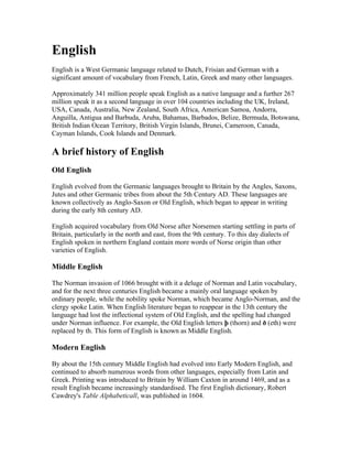 English
English is a West Germanic language related to Dutch, Frisian and German with a
significant amount of vocabulary from French, Latin, Greek and many other languages.

Approximately 341 million people speak English as a native language and a further 267
million speak it as a second language in over 104 countries including the UK, Ireland,
USA, Canada, Australia, New Zealand, South Africa, American Samoa, Andorra,
Anguilla, Antigua and Barbuda, Aruba, Bahamas, Barbados, Belize, Bermuda, Botswana,
British Indian Ocean Territory, British Virgin Islands, Brunei, Cameroon, Canada,
Cayman Islands, Cook Islands and Denmark.

A brief history of English
Old English

English evolved from the Germanic languages brought to Britain by the Angles, Saxons,
Jutes and other Germanic tribes from about the 5th Century AD. These languages are
known collectively as Anglo-Saxon or Old English, which began to appear in writing
during the early 8th century AD.

English acquired vocabulary from Old Norse after Norsemen starting settling in parts of
Britain, particularly in the north and east, from the 9th century. To this day dialects of
English spoken in northern England contain more words of Norse origin than other
varieties of English.

Middle English

The Norman invasion of 1066 brought with it a deluge of Norman and Latin vocabulary,
and for the next three centuries English became a mainly oral language spoken by
ordinary people, while the nobility spoke Norman, which became Anglo-Norman, and the
clergy spoke Latin. When English literature began to reappear in the 13th century the
language had lost the inflectional system of Old English, and the spelling had changed
under Norman influence. For example, the Old English letters þ (thorn) and ð (eth) were
replaced by th. This form of English is known as Middle English.

Modern English

By about the 15th century Middle English had evolved into Early Modern English, and
continued to absorb numerous words from other languages, especially from Latin and
Greek. Printing was introduced to Britain by William Caxton in around 1469, and as a
result English became increasingly standardised. The first English dictionary, Robert
Cawdrey's Table Alphabeticall, was published in 1604.
 