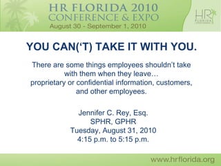 YOU CAN(‘T) TAKE IT WITH YOU.
There are some things employees shouldn’t take
           with them when they leave…
proprietary or confidential information, customers,
               and other employees.

              Jennifer C. Rey, Esq.
                  SPHR, GPHR
            Tuesday, August 31, 2010
              4:15 p.m. to 5:15 p.m.
 