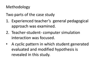 Methodology
Two parts of the case study
1. Experienced teacher’s general pedagogical
   approach was examined.
2. Teacher-student- computer simulation
   interaction was focused.
• A cyclic pattern in which student generated
   evaluated and modified hypothesis is
   revealed in this study.
 