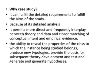 • Why case study?
• It can fulfill the detailed requirements to fulfill
  the aims of the study.
• Because of its detailed analysis
• It permits more direct and frequently interplay
  between theory and data and closer matching of
  conceptual intent and empirical evidence.
• the ability to reveal the properties of the class to
  which the instance being studied belongs,
  produce new typologies, provide the basis for
  subsequent theory-development and test and
  generate and generate hypotheses.
 
