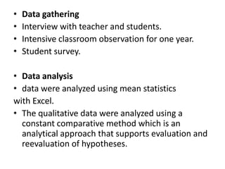 •   Data gathering
•   Interview with teacher and students.
•   Intensive classroom observation for one year.
•   Student survey.

• Data analysis
• data were analyzed using mean statistics
with Excel.
• The qualitative data were analyzed using a
  constant comparative method which is an
  analytical approach that supports evaluation and
  reevaluation of hypotheses.
 