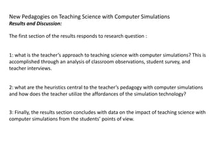 New Pedagogies on Teaching Science with Computer Simulations
Results and Discussion:

The first section of the results responds to research question :


1: what is the teacher’s approach to teaching science with computer simulations? This is
accomplished through an analysis of classroom observations, student survey, and
teacher interviews.


2: what are the heuristics central to the teacher’s pedagogy with computer simulations
and how does the teacher utilize the affordances of the simulation technology?


3: Finally, the results section concludes with data on the impact of teaching science with
computer simulations from the students’ points of view.
 