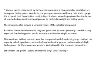 ’’ Students were encouraged by the teacher to examine a new computer simulation set
on organic boiling points in order to compare previous data with new data and to gauge
the scope of their hypothetical relationships. Students viewed a graph on the simulation
of selected alkanes and functional groups, by molecular weight and boiling point.

The simulation also showed a spherical model of the selected compound.

Based on the earlier relationship they had generated, students generally stated that they
expected that boiling points would increase as molecular weight increased.

This trend was evident in most cases, but compounds with functional groups that had the
capacity to hydrogen bond, such as hydroxyl and amine groups, had anomalously high
boiling points for their molecular weights, as displayed by the computer simulation.

Let student see graphs , colors, animations, why? What’s wrong?
 