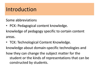 Introduction
Some abbreviations
• PCK: Pedagogical content knowledge.
knowledge of pedagogy specific to certain content
areas.
• TCK: Technological Content Knowledge.
knowledge about domain-specific technologies and
how they can change the subject matter for the
  student or the kinds of representations that can be
  constructed by students.
 