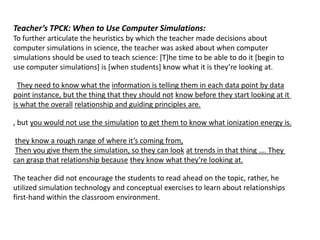 Teacher’s TPCK: When to Use Computer Simulations:
To further articulate the heuristics by which the teacher made decisions about
computer simulations in science, the teacher was asked about when computer
simulations should be used to teach science: [T]he time to be able to do it [begin to
use computer simulations+ is *when students+ know what it is they’re looking at.

  They need to know what the information is telling them in each data point by data
point instance, but the thing that they should not know before they start looking at it
is what the overall relationship and guiding principles are.

, but you would not use the simulation to get them to know what ionization energy is.

 they know a rough range of where it’s coming from,
 Then you give them the simulation, so they can look at trends in that thing …. They
can grasp that relationship because they know what they’re looking at.

The teacher did not encourage the students to read ahead on the topic, rather, he
utilized simulation technology and conceptual exercises to learn about relationships
first-hand within the classroom environment.
 