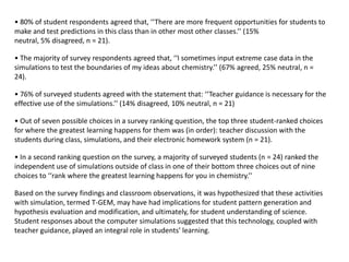 • 80% of student respondents agreed that, ‘‘There are more frequent opportunities for students to
make and test predictions in this class than in other most other classes.’’ (15%
neutral, 5% disagreed, n = 21).

• The majority of survey respondents agreed that, ‘‘I sometimes input extreme case data in the
simulations to test the boundaries of my ideas about chemistry.’’ (67% agreed, 25% neutral, n =
24).

• 76% of surveyed students agreed with the statement that: ‘‘Teacher guidance is necessary for the
effective use of the simulations.’’ (14% disagreed, 10% neutral, n = 21)

• Out of seven possible choices in a survey ranking question, the top three student-ranked choices
for where the greatest learning happens for them was (in order): teacher discussion with the
students during class, simulations, and their electronic homework system (n = 21).

• In a second ranking question on the survey, a majority of surveyed students (n = 24) ranked the
independent use of simulations outside of class in one of their bottom three choices out of nine
choices to ‘‘rank where the greatest learning happens for you in chemistry.’’

Based on the survey findings and classroom observations, it was hypothesized that these activities
with simulation, termed T-GEM, may have had implications for student pattern generation and
hypothesis evaluation and modification, and ultimately, for student understanding of science.
Student responses about the computer simulations suggested that this technology, coupled with
teacher guidance, played an integral role in students’ learning.
 