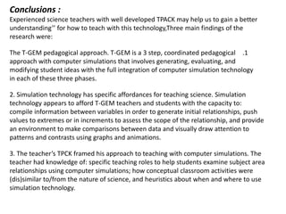 Conclusions :
Experienced science teachers with well developed TPACK may help us to gain a better
understanding’’ for how to teach with this technology,Three main findings of the
research were:

The T-GEM pedagogical approach. T-GEM is a 3 step, coordinated pedagogical .1
approach with computer simulations that involves generating, evaluating, and
modifying student ideas with the full integration of computer simulation technology
in each of these three phases.

2. Simulation technology has specific affordances for teaching science. Simulation
technology appears to afford T-GEM teachers and students with the capacity to:
compile information between variables in order to generate initial relationships, push
values to extremes or in increments to assess the scope of the relationship, and provide
an environment to make comparisons between data and visually draw attention to
patterns and contrasts using graphs and animations.

3. The teacher’s TPCK framed his approach to teaching with computer simulations. The
teacher had knowledge of: specific teaching roles to help students examine subject area
relationships using computer simulations; how conceptual classroom activities were
(dis)similar to/from the nature of science, and heuristics about when and where to use
simulation technology.
 