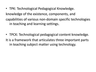 • TPK: Technological Pedagogical Knowledge.
knowledge of the existence, components, and
capabilities of various non-domain specific technologies
  in teaching and learning settings.

• TPCK: Technological pedagogical content knowledge.
It is a framework that articulates three important parts
    in teaching subject matter using technology.
 