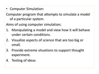 • Computer Simulation:
Computer program that attempts to simulate a model
  of a particular system.
Aims of using computer simulation;
1. Manipulating a model and view how it will behave
   under certain conditions.
2. Visualize aspects of science that are too big or
   small.
3. Provide extreme situations to support thought
   experiment.
4. Testing of ideas
 