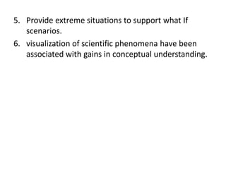 5. Provide extreme situations to support what If
   scenarios.
6. visualization of scientific phenomena have been
   associated with gains in conceptual understanding.
 