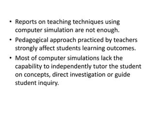 • Reports on teaching techniques using
  computer simulation are not enough.
• Pedagogical approach practiced by teachers
  strongly affect students learning outcomes.
• Most of computer simulations lack the
  capability to independently tutor the student
  on concepts, direct investigation or guide
  student inquiry.
 