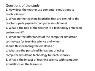 Questions of the study
1. How does the teacher use computer simulations to
teach science?
2. What are the teaching heuristics that are central to the
teacher’s pedagogy with computer simulations?
a. What is the role of the teacher in a technology enhanced
environment?
b. What are the affordances of the computer simulation
technology for teaching science and when
should this technology be employed?
c. What are the perceived limitations of using
computer simulation technology to teach science?
3. What is the impact of teaching science with computer
simulations on the learners?
 